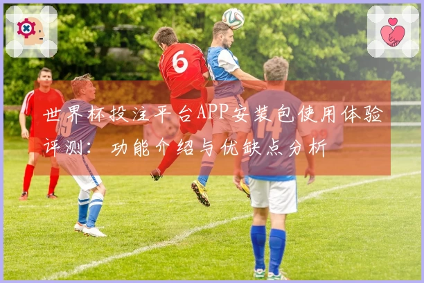 世界杯投注平台APP安装包使用体验评测：功能介绍与优缺点分析